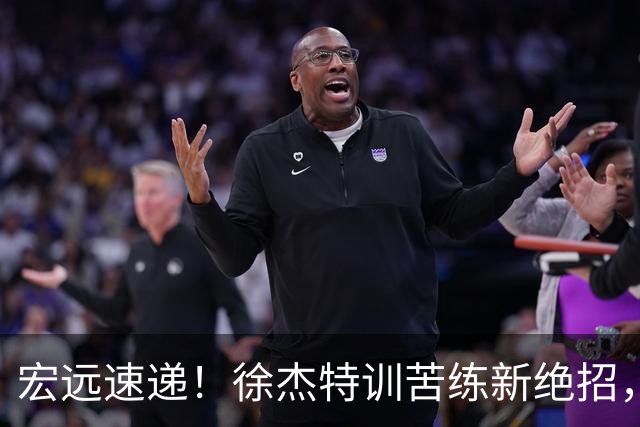 宏远速递！徐杰特训苦练新绝招，张文逸或续约，杜锋缺席夏训