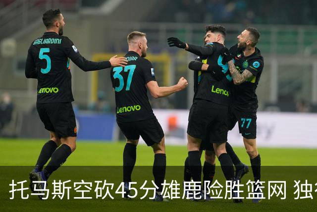 托马斯空砍45分雄鹿险胜篮网 独行侠力克魔术