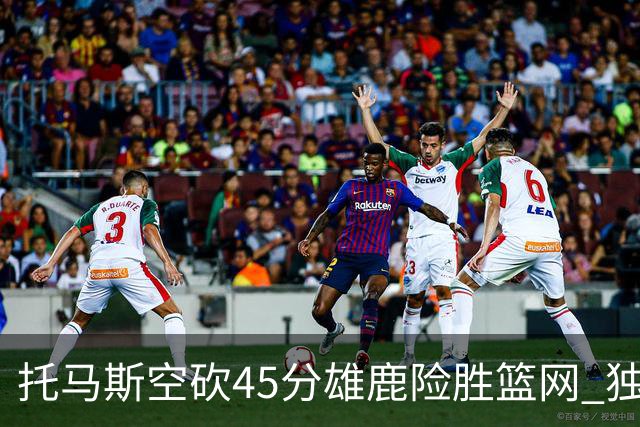 托马斯空砍45分雄鹿险胜篮网 独行侠力克魔术